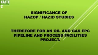 SIGNIFICANCE OF
HAZOP / HAZID STUDIES
KAZTE
C
ENGINEERING
LTD
THEREFORE FOR AN OIL AND GAS EPC
PIPELINE AND PROCESS FACILITIES
PROJECT.
 