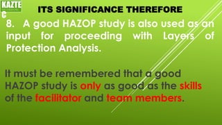 ITS SIGNIFICANCE THEREFORE
8. A good HAZOP study is also used as an
input for proceeding with Layers of
Protection Analysis.
KAZTE
C
ENGINEERING
LTD
It must be remembered that a good
HAZOP study is only as good as the skills
of the facilitator and team members.
 