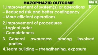 HAZOP/HAZID OUTCOME
1.Improvement of system(s) or operations
– Reduced risk and better contingency
– More efficient operations
2.Improvement of procedures
– Logical order
– Completeness
3. General awareness among involved
parties
4.Team building – strengthening, exposure
KAZTE
C
ENGINEERING
LTD
 