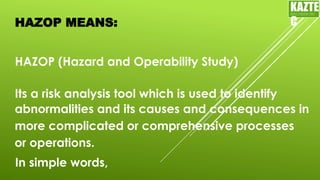 HAZOP MEANS:
HAZOP (Hazard and Operability Study)
Its a risk analysis tool which is used to identify
KAZTE
C
ENGINEERING
LTD
abnormalities and its causes and consequences in
more complicated or comprehensive processes
or operations.
In simple words,
 