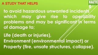 to avoid hazardous unwanted incidents
which may give rise to operability
problems and may be significant in terms
of damage to;
Life (death or injuries),
KAZTE
C
ENGINEERING
LTD
Environment (environmental impact) or
Property (fire, unsafe structures, collapse).
A STUDY THAT HELPS
 