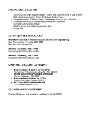 SPECIAL QUALIFICATION
• Knowledge in Design, Implementation ,Testing and Commissioning of DCS system,
• DCS Maintenance. System Check, Controllers, Control Panel ,
• Knowledge in HMI/ SCADA software: Wonderware, Intouch, Wincc Flexible
• Knowledge in Industrial Process Measurement and Calibration.
• Can read and understand P&ID.
• Good in written and oral communication skills.
• Driving Skill
EDUCATIONAL BACKGROUND
Bachelor of Science in Instrumentation and Control Engineering
Rizal Technological University, 2007-2013
Boni Ave., Mandaluyong City
New Era University, 2003-2007
Central,New Era Diliman,Quezon City
New Era University, 1997-2003
Central,New Era Diliman,Quezon City
SEMINARS/ TRAINING ATTENDANT
• Instrumentation & Control Servicing NCII
Mechatronics Technologies Corp ( April 2 – May 18 2013 )
• MICRO AUTOMATION TRAINING WORKSHOP
Siemens Philippines ( DEC. 2012 )
• Instrumentation Engineering (EPCM)
Toshiba Corporation, Philippines ( 2011 )
• INSTRUMENTATION ENGINEERING
Fluor-Daniel Philippines ( 2011 )
ORGANIZATION MEMBERSHIP
Member, Philippines Instrumentation and Control Society (PICS)
 