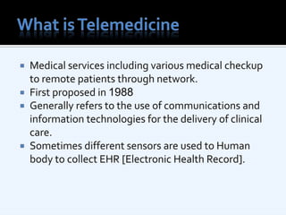 What is TelemedicineMedical services including various medical checkup to remote patients through network. First proposed in 1988Generally refers to the use of communications and information technologies for the delivery of clinical care.Sometimes different sensors are used to Human body to collect EHR [Electronic Health Record].