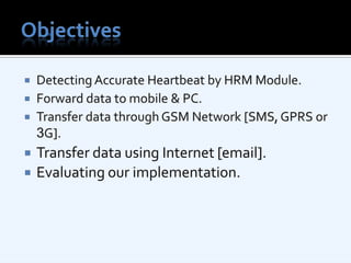 ObjectivesDetecting Accurate Heartbeat by HRM Module.Forward data to mobile & PC.Transfer data through GSM Network [SMS, GPRS or 3G].Transfer data using Internet [email].Evaluating our implementation.