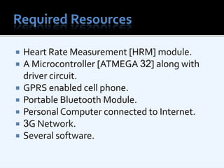 Required ResourcesHeart Rate Measurement [HRM] module.A Microcontroller [ATMEGA 32] along with driver circuit.GPRS enabled cell phone.Portable Bluetooth Module.Personal Computer connected to Internet.3G Network.Several software.
