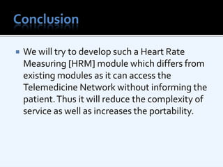 ConclusionWe will try to develop such a Heart Rate Measuring [HRM] module which differs from existing modules as it can access the Telemedicine Network without informing the patient. Thus it will reduce the complexity of service as well as increases the portability.