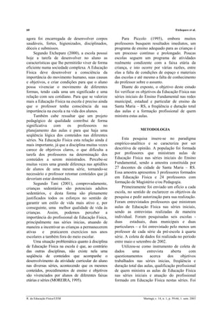 60 Etchepare et al.
R. da Educação Física/UEM Maringá, v. 14, n. 1, p. 59-66, 1. sem. 2003
agora foi encarregada de desenvolver corpos
saudáveis, fortes, higienizados, disciplinados,
dóceis e submissos.
Segundo Etchepare (2000), a escola possui
hoje a tarefa de desenvolver no aluno as
características que lhe permitirão viver de forma
eficiente numa sociedade complexa. A Educação
Física deve desenvolver a consciência da
importância do movimento humano, suas causas
e objetivos, e criar condições para que o aluno
possa vivenciar o movimento de diferentes
formas, tendo cada uma um significado e uma
relação com seu cotidiano. Para que se valorize
mais a Educação Física na escola é preciso ainda
que o professor tenha consciência da sua
importância na escola a na vida dos alunos.
Também cabe ressaltar que um projeto
pedagógico de qualidade contribui de forma
significativa com os professores no
planejamento das aulas e para que haja uma
seqüência lógica dos conteúdos nas diferentes
séries. Na Educação Física esta relação ainda é
mais importante, já que a disciplina muitas vezes
carece de objetivos claros, o que dificulta a
tarefa dos professores na determinação dos
conteúdos a serem ministrados. Percebe-se
muitas vezes uma grande diferença nas aptidões
de alunos de uma mesma série, tornando-se
necessário o professor retomar conteúdos que já
deveriam estar dominados.
Segundo Tani (2001), comprovadamente,
crianças sedentárias são potenciais adultos
sedentários, e desta forma são plenamente
justificados todos os esforços no sentido de
garantir um estilo de vida mais ativo e, por
conseguinte, uma melhor qualidade de vida às
crianças. Assim, podemos perceber a
importância do profissional de Educação Física,
principalmente nas séries inicias, atuando de
maneira a incentivar as crianças a permanecerem
ativas e praticarem exercícios nos anos
escolares a também fora do meio escolar.
Uma situação problemática quanto à disciplina
de Educação Física na escola é que, ao contrário
das outras disciplinas, não existe nela uma
seqüência de conteúdos que acompanhe o
desenvolvimento da atividade curricular do aluno
nas diversas séries, acontecendo que os mesmos
conteúdos, procedimentos de ensino e objetivos
são vivenciados por alunos de diferentes faixas
etárias e séries (MOREIRA, 1995).
Para Piccolo (1995), embora muitos
professores busquem resultados imediatos, um
programa de ensino adequado para as crianças é
um processo contínuo e prolongado. Poucas
escolas seguem um programa de atividades
realmente condizente com a faixa etária da
criança, e isto ocorre por várias razões, entre
elas a falta de condições de espaço e materiais
das escolas e até mesmo a falta de conhecimento
do professor sobre o assunto.
Diante do exposto, o objetivo deste estudo
foi verificar os objetivos da Educação Física nas
séries iniciais do Ensino Fundamental nas redes
municipal, estadual e particular de ensino da
Santa Maria – RS, a freqüência e duração total
das aulas e a formação profissional de quem
ministra estas aulas.
METODOLOGIA
Esta pesquisa insere-se no paradigma
empírico-analítico e se caracteriza por ser
descritiva de opinião. A população foi formada
por professores que ministram aulas de
Educação Física nas séries iniciais do Ensino
Fundamental, sendo a amostra constituída por
27 docentes da cidade de Santa Maria – RS.
Essa amostra apresentou 3 professores formados
em Educação Física e 24 professores com
formação de Magistério e/ou Pedagogia.
Primeiramente foi enviado um ofício a cada
escola, no sentido de esclarecer os objetivos da
pesquisa e pedir autorização para sua realização.
Foram entrevistados professores que ministram
aulas de Educação Física nas séries iniciais,
sendo as entrevistas realizadas de maneira
individual. Foram pesquisadas seis escolas -
duas estaduais, duas municipais e duas
particulares – e foi entrevistado pelo menos um
professor de cada série da pré-escola à quarta
série. A coleta de dados foi realizada no período
entre maio e setembro de 2002.
Utilizou-se como instrumento de coleta de
dados uma entrevista aberta com
questionamentos acerca dos objetivos
trabalhados nas séries inicias, freqüência e
duração total das aulas, qualificação profissional
de quem ministra as aulas de Educação Física
nas séries iniciais e atuação do profissional
formado em Educação Física nestas séries. Foi
 