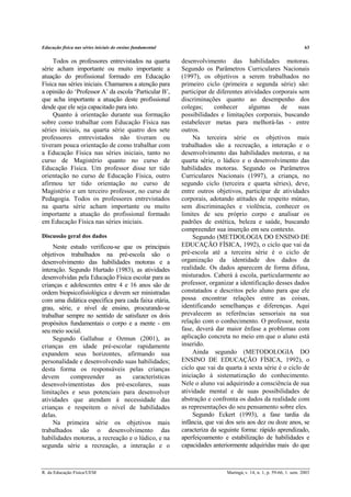 Educação física nas séries iniciais do ensino fundamental 63
R. da Educação Física/UEM Maringá, v. 14, n. 1, p. 59-66, 1. sem. 2003
Todos os professores entrevistados na quarta
série acham importante ou muito importante a
atuação do profissional formado em Educação
Física nas séries iniciais. Chamamos a atenção para
a opinião do ‘Professor A’ da escola ‘Particular B’,
que acha importante a atuação deste profissional
desde que ele seja capacitado para isto.
Quanto à orientação durante sua formação
sobre como trabalhar com Educação Física nas
séries iniciais, na quarta série quatro dos sete
professores entrevistados não tiveram ou
tiveram pouca orientação de como trabalhar com
a Educação Física nas séries iniciais, tanto no
curso de Magistério quanto no curso de
Educação Física. Um professor disse ter tido
orientação no curso de Educação Física, outro
afirmou ter tido orientação no curso de
Magistério e um terceiro professor, no curso de
Pedagogia. Todos os professores entrevistados
na quarta série acham importante ou muito
importante a atuação do profissional formado
em Educação Física nas séries iniciais.
Discussão geral dos dados
Neste estudo verificou-se que os principais
objetivos trabalhados na pré-escola são o
desenvolvimento das habilidades motoras e a
interação. Segundo Hurtado (1983), as atividades
desenvolvidas pela Educação Física escolar para as
crianças e adolescentes entre 4 e 16 anos são de
ordem biopsicofisiológica e devem ser ministradas
com uma didática específica para cada faixa etária,
grau, série, e nível de ensino, procurando-se
trabalhar sempre no sentido de satisfazer os dois
propósitos fundamentais o corpo e a mente - em
seu meio social.
Segundo Gallahue e Ozmun (2001), as
crianças em idade pré-escolar rapidamente
expandem seus horizontes, afirmando sua
personalidade e desenvolvendo suas habilidades;
desta forma os responsáveis pelas crianças
devem compreender as características
desenvolvimentistas dos pré-escolares, suas
limitações e seus potenciais para desenvolver
atividades que atendam à necessidade das
crianças e respeitem o nível de habilidades
delas.
Na primeira série os objetivos mais
trabalhados são o desenvolvimento das
habilidades motoras, a recreação e o lúdico, e na
segunda série a recreação, a interação e o
desenvolvimento das habilidades motoras.
Segundo os Parâmetros Curriculares Nacionais
(1997), os objetivos a serem trabalhados no
primeiro ciclo (primeira e segunda série) são:
participar de diferentes atividades corporais sem
discriminações quanto ao desempenho dos
colegas; conhecer algumas de suas
possibilidades e limitações corporais, buscando
estabelecer metas para melhorá-las - entre
outros.
Na terceira série os objetivos mais
trabalhados são a recreação, a interação e o
desenvolvimento das habilidades motoras, e na
quarta série, o lúdico e o desenvolvimento das
habilidades motoras. Segundo os Parâmetros
Curriculares Nacionais (1997), a criança, no
segundo ciclo (terceira e quarta séries), deve,
entre outros objetivos, participar de atividades
corporais, adotando atitudes de respeito mútuo,
sem discriminações e violência, conhecer os
limites de seu próprio corpo e analisar os
padrões de estética, beleza e saúde, buscando
compreender sua inserção em seu contexto.
Segundo (METDOLOGIA DO ENSINO DE
EDUCAÇÃO FÍSICA, 1992), o ciclo que vai da
pré-escola até a terceira série é o ciclo de
organização da identidade dos dados da
realidade. Os dados aparecem de forma difusa,
misturados. Caberá à escola, particularmente ao
professor, organizar a identificação desses dados
constatados e descritos pelo aluno para que ele
possa encontrar relações entre as coisas,
identificando semelhanças e diferenças. Aqui
prevalecem as referências sensoriais na sua
relação com o conhecimento. O professor, nesta
fase, deverá dar maior ênfase a problemas com
aplicação concreta no meio em que o aluno está
inserido.
Ainda segundo (METODOLOGIA DO
ENSINO DE EDUCAÇÃO FÍSICA, 1992), o
ciclo que vai da quarta à sexta série é o ciclo de
iniciação à sistematização do conhecimento.
Nele o aluno vai adquirindo a consciência de sua
atividade mental e de suas possibilidades de
abstração e confronta os dados da realidade com
as representações do seu pensamento sobre eles.
Segundo Eckert (1993), a fase tardia da
infância, que vai dos seis aos dez ou doze anos, se
caracteriza da seguinte forma: rápido aprendizado,
aperfeiçoamento e estabilização de habilidades e
capacidades anteriormente adquiridas mais do que
 