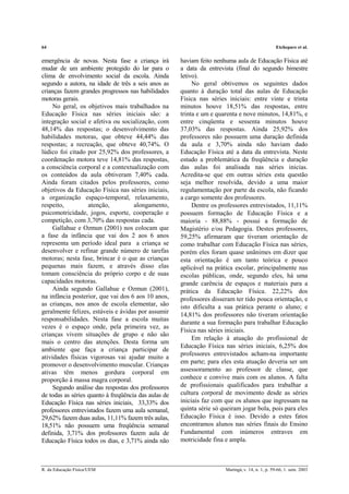 64 Etchepare et al.
R. da Educação Física/UEM Maringá, v. 14, n. 1, p. 59-66, 1. sem. 2003
emergência de novas. Nesta fase a criança irá
mudar de um ambiente protegido do lar para o
clima de envolvimento social da escola. Ainda
segundo a autora, na idade de três a seis anos as
crianças fazem grandes progressos nas habilidades
motoras gerais.
No geral, os objetivos mais trabalhados na
Educação Física nas séries iniciais são: a
integração social e afetiva ou socialização, com
48,14% das respostas; o desenvolvimento das
habilidades motoras, que obteve 44,44% das
respostas; a recreação, que obteve 40,74%. O
lúdico foi citado por 25,92% dos professores, a
coordenação motora teve 14,81% das respostas,
a consciência corporal e a contextualização com
os conteúdos da aula obtiveram 7,40% cada.
Ainda foram citados pelos professores, como
objetivos da Educação Física nas séries iniciais,
a organização espaço-temporal, relaxamento,
respeito, atenção, alongamento,
psicomotricidade, jogos, esporte, cooperação e
competição, com 3,70% das respostas cada.
Gallahue e Ozmun (2001) nos colocam que
a fase da infância que vai dos 2 aos 6 anos
representa um período ideal para a criança se
desenvolver e refinar grande número de tarefas
motoras; nesta fase, brincar é o que as crianças
pequenas mais fazem, e através disso elas
tomam consciência do próprio corpo e de suas
capacidades motoras.
Ainda segundo Gallahue e Ozmun (2001),
na infância posterior, que vai dos 6 aos 10 anos,
as crianças, nos anos de escola elementar, são
geralmente felizes, estáveis e ávidas por assumir
responsabilidades. Nesta fase a escola muitas
vezes é o espaço onde, pela primeira vez, as
crianças vivem situações de grupo e não são
mais o centro das atenções. Desta forma um
ambiente que faça a criança participar de
atividades físicas vigorosas vai ajudar muito a
promover o desenvolvimento muscular. Crianças
ativas têm menos gordura corporal em
proporção à massa magra corporal.
Segundo análise das respostas dos professores
de todas as séries quanto à freqüência das aulas de
Educação Física nas séries iniciais, 33,33% dos
professores entrevistados fazem uma aula semanal,
29,62% fazem duas aulas, 11,11% fazem três aulas,
18,51% não possuem uma freqüência semanal
definida, 3,71% dos professores fazem aula de
Educação Física todos os dias, e 3,71% ainda não
haviam feito nenhuma aula de Educação Física até
a data da entrevista (final do segundo bimestre
letivo).
No geral obtivemos os seguintes dados
quanto à duração total das aulas de Educação
Física nas séries iniciais: entre vinte e trinta
minutos houve 18,51% das respostas, entre
trinta e um e quarenta e nove minutos, 14,81%, e
entre cinqüenta e sessenta minutos houve
37,03% das respostas. Ainda 25,92% dos
professores não possuem uma duração definida
da aula e 3,70% ainda não haviam dado
Educação Física até a data da entrevista. Neste
estudo a problemática da freqüência e duração
das aulas foi analisada nas séries inicias.
Acredita-se que em outras séries esta questão
seja melhor resolvida, devido a uma maior
regulamentação por parte da escola, não ficando
a cargo somente dos professores.
Dentre os professores entrevistados, 11,11%
possuem formação de Educação Física e a
maioria - 88,88% - possui a formação de
Magistério e/ou Pedagogia. Destes professores,
59,25% afirmaram que tiveram orientação de
como trabalhar com Educação Física nas séries,
porém eles foram quase unânimes em dizer que
esta orientação é um tanto teórica e pouco
aplicável na prática escolar, principalmente nas
escolas públicas, onde, segundo eles, há uma
grande carência de espaços e materiais para a
prática da Educação Física. 22,22% dos
professores disseram ter tido pouca orientação, e
isto dificulta a sua prática perante o aluno; e
14,81% dos professores não tiveram orientação
durante a sua formação para trabalhar Educação
Física nas séries iniciais.
Em relação à atuação do profissional de
Educação Física nas séries iniciais, 6,25% dos
professores entrevistados acham-na importante
em parte; para eles esta atuação deveria ser um
assessoramento ao professor de classe, que
conhece e convive mais com os alunos. A falta
de profissionais qualificados para trabalhar a
cultura corporal de movimento desde as séries
iniciais faz com que os alunos que ingressam na
quinta série só queiram jogar bola, pois para eles
Educação Física é isso. Devido a estes fatos
encontramos alunos nas séries finais do Ensino
Fundamental com inúmeros entraves em
motricidade fina e ampla.
 