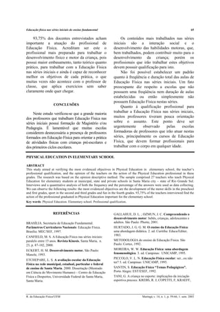 Educação física nas séries iniciais do ensino fundamental 65
R. da Educação Física/UEM Maringá, v. 14, n. 1, p. 59-66, 1. sem. 2003
93,75% dos docentes entrevistados acham
importante a atuação do profissional de
Educação Física. Acreditam ser este o
profissional mais preparado para trabalhar o
desenvolvimento físico e motor da criança, pois
possui maior embasamento, tanto teórico quanto
prático, para trabalhar com a Educação Física
nas séries iniciais e ainda é capaz de reconhecer
melhor os objetivos de cada prática, o que
muitas vezes não acontece com o professor de
classe, que aplica exercícios sem saber
claramente onde quer chegar.
CONCLUSÕES
Neste estudo verificou-se que a grande maioria
dos professores que trabalham Educação Física nas
séries iniciais possui formação de Magistério e/ou
Pedagogia. É lamentável que muitas escolas
considerem desnecessária a presença de professores
formados em Educação Física para orientar a prática
de atividades físicas com crianças pré-escolares e
dos primeiros ciclos escolares.
Os conteúdos mais trabalhados nas séries
iniciais são a interação social e o
desenvolvimento das habilidades motoras, que,
bem trabalhados, podem contribuir muito para o
desenvolvimento da criança; porém os
profissionais que irão trabalhar estes objetivos
devem possuir qualificação para isto.
Não foi possível estabelecer um padrão
quanto à freqüência e duração total das aulas de
Educação Física nas séries iniciais. Um fato
preocupante diz respeito a escolas que não
possuem uma freqüência nem duração de aulas
estabelecidas ou então simplesmente não
possuem Educação Física nestas séries.
Quanto à qualificação profissional para
trabalhar a Educação Física nas séries iniciais,
muitos professores tiveram pouca orientação
sobre o assunto. Este ponto deve ser
urgentemente observado pelas escolas
formadoras de professores que irão atuar nestas
séries, principalmente os cursos de Educação
Física, que devem formar profissionais para
trabalhar com o corpo em qualquer idade.
PHYSICAL EDUCATION IN ELEMENTARY SCHOOL
ABSTRACT
This study aimed at verifying the most evidenced objectives in Physical Education in elementary school, the teacher’s
professional qualification, and the opinion of the teachers on the action of the Physical Education professional in these
grades. The research was based on the opinion descriptive method. The sample comprised 27 teachers who teach Physical
Education for elementary students at municipal, state and private schools in Santa Maria city – state of Rio Grande Sul.
Interviews and a quantitative analysis of both the frequency and the percentage of the answers were used as data collecting.
We can observe the following results: the most evidenced objectives are the development of the motor skills in the preschool
and first grades, sport in the second and third grades and fun in the fourth grades. 93,75% of the teachers interviewed find the
action of the professional graduated in Physical Education important for the elementary school.
Key words: Physical Education. Elementary school. Professional qualification.
REFERÊNCIAS
BRASÍLIA. Secretaria de Educação Fundamental.
Parâmetros Curriculares Nacionais: Educação Física.
Brasília: MEC/SEF, 1997.
CANFIELD, M. S. A Educação Física nas séries iniciais:
paralelo entre 15 anos. Revista Kinesis, Santa Maria, n.
23, p. 87-102, 2000.
ECKERT, H. M. Desenvolvimento motor. São Paulo:
Manole, 1993.
ETCHEPARE, L. S. A avaliação escolar da Educação
Física na rede municipal, estadual, particular e federal
de ensino de Santa Maria. 2000. Dissertação (Mestrado
em Ciência do Movimento Humano) – Centro de Educação
Física e Desportos, Universidade Federal de Santa Maria,
Santa Maria.
GALLAHUE, D. L. ; OZMUN, J. C. Compreendendo o
desenvolvimento motor: bebês, crianças, adolescentes e
adultos. São Paulo: Phorte, 2001.
HURTADO, J. G. G. M. O ensino da Educação Física:
uma abordagem didática. 2. ed. Curitiba: Educa/Editer,
1983.
METODOLOGIA do ensino de Educação Física. São
Paulo: Cortez, 1992.
MOREIRA, W. W. Educação Física: uma abordagem
fenomenológica. 3. ed. Campinas: UNICAMP, 1995.
PICCOLO, V. L. N. Educação Física escolar: ser...ou não
ter? 3. ed. Campinas: UNICAMP, 1995.
SANTIN, S. Educação Física “Temas Pedagógicos”.
Porto Alegre: EST/ESEF, 1992.
TANI, G. A criança no esporte: implicações da iniciação
esportiva precoce. KREBS, R. J; COPETTI, F; KRAEFF,
 
