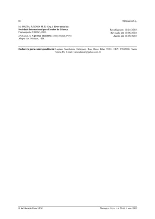 66 Etchepare et al.
R. da Educação Física/UEM Maringá, v. 14, n. 1, p. 59-66, 1. sem. 2003
M; SOUZA, P; ROSO, M. R. (Org.). Livro anual da
Sociedade Internacional para Estudos da Criança.
Florianópolis: UDESC, 2001.
ZABALA, A. A prática educativa: como ensinar. Porto
Alegre: Art. Médicas, 1998.
Recebido em 10/05/2003
Revisado em 10/06/2003
Aceito em 11/08/2003
Endereço para correspondência: Luciane Sanchotene Etchepare, Rua Olavo Bilac 95/01, CEP: 97045000, Santa
Maria-RS. E-mail: vamosdancar@yahoo.com.br
 