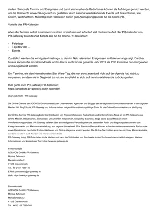stellen. Saisonale Termine und Ereignisse und damit einhergehende Bedürfnisse können als Aufhänger genutzt werden,
um die Online-PR abwechslungsreich zu gestalten. Auch saisonal wiederkehrende Events und Brauchtümer, wie
Ostern, Weihnachten, Muttertag oder Halloween bieten gute Anknüpfungspunkte für die Online-PR.
Vorteile des PR-Kalenders
Aber alle Termine selbst zusammenzusuchen ist mühsam und erfordert viel Recherche-Zeit. Der PR-Kalender von
PR-Gateway listet deshalb bereits alle für die Online-PR relevanten:
- Feiertage
- Tag des/ der ...
- Events
Zusätzlich werden die wichtigsten Hashtags zu den im Netz relevanten Ereignissen im Kalender angezeigt. Darüber
hinaus können die einzelnen Monate und in Kürze auch für das gesamte Jahr 2019 als PDF kostenlos heruntergeladen
und ausgedruckt werden.
Um Termine, wie den internationalen Star Wars-Tag, die man sonst eventuell nicht auf der Agenda hat, nicht zu
verpassen, sondern sie im Gegenteil zu nutzen, empfiehlt es sich, auf bereits existierende zurückzugreifen.
Hier gehts zum PR-Gateway PR-Kalender:
https://angebote.pr-gateway.de/pr-kalender/
Über ADENION / PR-Gateway:
Die Online-Dienste der ADENION GmbH unterstützen Unternehmen, Agenturen und Blogger bei der täglichen Kommunikationsarbeit in den digitalen
Medien. Mit Blog2Social, PR-Gateway und Influma stehen zeitgemäße und leistungsfähige Tools für die Online-Kommunikation zur Verfügung.
Der Online-Service PR-Gateway bietet die Distribution von Pressemitteilungen, Fachartikeln und Unternehmens-News an ein PR-Netzwerk aus
Online-Medien, Redaktionen, Journalisten, Dokumenten-Netzwerken, Google My Business, Blogs sowie Social Media in einem
Veröffentlichungsprozess. PR-Gateway beliefert über ein intelligentes Versandsystem die passenden Fach- und Regionalportale anhand von
Kategorieauswahl und Mandanteneinstellung, von regional bis weltweit. Über Premium-Dienste können außerdem weitere renommierte Fachportale
sowie Redaktionen namhafter Fachpublikationen und Online-Magazine erreicht werden. Die Online-Nachrichten erreichen nicht nur Medienkontakte,
sondern vor allem auch Kunden und Interessenten direkt.
PR-Gateway bringt PR-Botschaften in die Medien und kann die Sichtbarkeit und Reichweite in den Suchmaschinen erheblich steigern. Weitere
Informationen und kostenloser Test: https://www.pr-gateway.de
Firmenkontakt
ADENION GmbH / PR-Gateway
Monika Zehmisch
Merkatorstraße 2
41515 Grevenbroich
Tel.: 49-2181-7569140
E-Mail: presseinfo@pr-gateway.de
Web: https://www.pr-gateway.de
Pressekontakt
ADENION GmbH / PR-Gateway
Monika Zehmisch
Merkatorstraße 2
41515 Grevenbroich
Tel.: +49 2181 7569-140
 