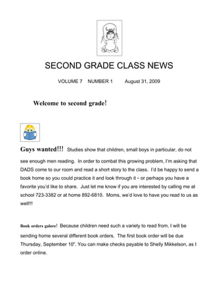 SECOND GRADE CLASS NEWS
                  VOLUME 7      NUMBER 1          August 31, 2009



          Welcome to second grade!




Guys wanted!!!        Studies show that children, small boys in particular, do not

see enough men reading. In order to combat this growing problem, I’m asking that
DADS come to our room and read a short story to the class. I’d be happy to send a
book home so you could practice it and look through it – or perhaps you have a
favorite you’d like to share. Just let me know if you are interested by calling me at
school 723-3382 or at home 892-6810. Moms, we’d love to have you read to us as
well!!!



Book orders galore! Because children need such a variety to read from, I will be

sending home several different book orders. The first book order will be due
Thursday, September 10th. You can make checks payable to Shelly Mikkelson, as I
order online.
 