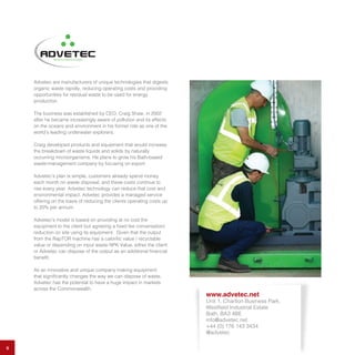 9
Advetec are manufacturers of unique technologies that digests
organic waste rapidly, reducing operating costs and providing
opportunities for residual waste to be used for energy
production.
The business was established by CEO, Craig Shaw, in 2002
after he became increasingly aware of pollution and its effects
on the oceans and environment in his former role as one of the
world’s leading underwater explorers.
Craig developed products and equipment that would increase
the breakdown of waste liquids and solids by naturally
occurring microorganisms. He plans to grow his Bath-based
waste-management company by focusing on export.
Advetec’s plan is simple, customers already spend money
each month on waste disposal, and these costs continue to
rise every year. Advetec technology can reduce that cost and
environmental impact. Advetec provides a managed service
offering on the basis of reducing the clients operating costs up
to 20% per annum.
Advetec’s model is based on providing at no cost the
equipment to the client but agreeing a fixed fee conversation/
reduction on site using its equipment. Given that the output
from the RapTOR machine has a calorific value / recyclable
value or depending on input waste NPK Value, either the client
or Advetec can dispose of the output as an additional financial
benefit.
As an innovative and unique company making equipment
that significantly changes the way we can dispose of waste,
Advetec has the potential to have a huge impact in markets
across the Commonwealth.
www.advetec.net
Unit 1, Charlton Business Park,
Westfield Industrial Estate
Bath, BA3 4BE
info@advetec.net
+44 (0) 176 143 3434
@advetec
 
