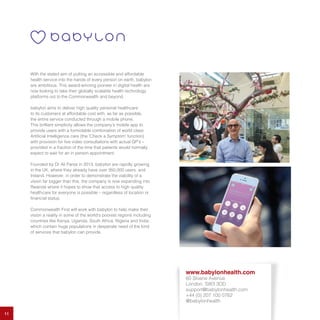 11
With the stated aim of putting an accessible and affordable
health service into the hands of every person on earth, babylon
are ambitious. This award-winning pioneer in digital health are
now looking to take their globally scalable health technology
platforms out to the Commonwealth and beyond.
babylon aims to deliver high quality personal healthcare
to its customers at affordable cost with, as far as possible,
the entire service conducted through a mobile phone.
This brilliant simplicity allows the company’s mobile app to
provide users with a formidable combination of world class
Artificial Intelligence care (the ‘Check a Symptom’ function)
with provision for live video consultations with actual GP’s –
provided in a fraction of the time that patients would normally
expect to wait for an in person appointment.
Founded by Dr Ali Parsa in 2013, babylon are rapidly growing
in the UK, where they already have over 350,000 users, and
Ireland. However, in order to demonstrate the viability of a
vision far bigger than this, the company is now expanding into
Rwanda where it hopes to show that access to high quality
healthcare for everyone is possible – regardless of location or
financial status.
Commonwealth First will work with babylon to help make their
vision a reality in some of the world’s poorest regions including
countries like Kenya, Uganda, South Africa, Nigeria and India
which contain huge populations in desperate need of the kind
of services that babylon can provide.
www.babylonhealth.com
60 Sloane Avenue
London, SW3 3DD
support@babylonhealth.com
+44 (0) 207 100 0762
@babylonhealth
 