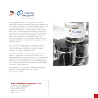 Cambridge Nanosystems is a young company born out of
Cambridge University that specialises in producing graphene and
other advanced materials, as well as working with organisations to
incorporate and test graphene in their various applications.
Cambridge Nanosystems’ unique business proposition makes
them one of the few specialized companies that can offer high
grade nanocarbon materials as well as its related applications
and support services. Their unique production method enables
them to not only manufacture these multi-functional, high-
performance materials cost-effectively and at scale, but to also
contribute to offsetting the impact of greenhouse gas emissions
on the environment.
In early 2015, the company opened a large scale graphene
production plant in Cambridge, with the current production
capacity at five tonnes per year and production capacity
continuing to increase in subsequent years.
In late 2013 Cambridge Nanosystems began partnering with
Malaysia’s Felda Global Ventures Holdings Berhad (FGV), a
global agricultural and commodities business. FGV has abundant
supplies of methane as a by-product of their large-scale palm oil
production. The two companies aim to achieve synergy through
using Cambridge Nanosystems technology to turn FGV’s waste
material into valuable graphene.
Commonwealth First will work with Cambridge Nanosytems to
help them to further expand ties in Asia and other
Commonwealth markets.
12
www.cambridgenanosystems.com
17 Mercers Row, Cambridge,
Cambridgeshire CB5 8HY
contact@cnanos.com
+44 (0) 122 335 9316
@camnanos
 