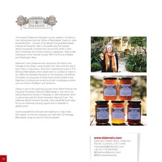13
The beautiful Dalemain Georgian country estate in Cumbria is
now nothing less than the ‘Home of Marmalade’ thanks to Jane
Hasell-McCosh – founder of the World’s Original Marmalade
Festival and Awards. Now in its twelfth year the Awards
attract thousands of entries from around the world in both
their homemade and artisan producer categories. High profile
champions of the Festival include HRH The Prince of Wales
and Paddington Bear.
Dalemain’s own preserves are inspired by the history and
heritage of the estate, using recipes from their archives which
each hold a unique story. One such outstanding recipe is The
Bishop’s Marmalade, which dates back to a preserve made in
the 1660’s by Elizabeth Rainbow for her husband, the Bishop
of Carlisle. It is because of these finely honed traditions that
Dalemain’s products are prized and sold in prestigious stores
such as Fortnum & Mason and Fenwick’s.
Owing in part to the inspiring success of the World Festival, the
inaugural Australian Festival of Marmalade is now due to be
held at Beaumont House in Adelaide on 20th November 2016
in partnership with the South Australian National Trust. The
Dalemain World Festival’s founder, Jane Hasell-McCosh sees
this as an extremely exciting opportunity to establish a
global brand.
CommonwealthFirst will work with Dalemain to help make
this happen so that the company can take their full Heritage
Marmalade range across the Commonwealth.
www.dalemain.com
Dalemain Estate Office, Dalemain,
Penrith, Cumbria, CA11 0HB
marmalade@dalemain.com
+44 (0) 176 848 6450
@DalemainMansion and
@MarmaladeAwards
 