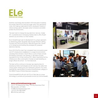Extreme Low Energy was founded in 2014 focused on tackling
the energy trilemma by reducing usage rather than generating
more, thus helping organisations within developed markets to
reduce energy spend, decrease carbon emissions and better
protect the environment.
The team want to change the way electronic devices, initially
ICT, is powered and in emerging markets seek to offer off-grid
solutions as and where it is most needed.
ELe’s breakthrough was its development of a unique approach
to distributing power alongside data through Ethernet cabling.
Founder and Technical Director, Mark Buchanan then moved
on to designing and building the prototype DC powered
electronic devices.
Since 2014 the ELe team has completed many successful power
and ICT infrastructure installations in a range of environments
including three schools in South Africa. In one of these schools
28 desktop computers now operate on 700 watts of power,
equivalent to four of their previous PC’s. More importantly the ELe
infrastructure offers continuation of power so load shedding no
longer affects the school – no more blackouts.
The team at ELe continue to innovate new opportunities for
developing further technologies and DC devices that utilise their
unique power infrastructure and distribution solutions. ELe were
awarded the national Most Innovative Small Business category in
the GREAT Faces of British Business competition.
CommonwealthFirst will work with ELe to help take its unique
technology to schools and businesses across the Commonwealth.
14
www.extremelowenergy.com
Unit 3, 76 Stephenson Way, Formby Business Park
Merseyside, L37 8EG
info@extremelowenergy.com
+44 (0) 345 686 8898
@ExtremeLowEnerg
 