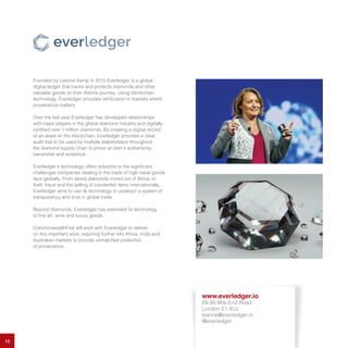 15
Founded by Leanne Kemp in 2015 Everledger is a global,
digital ledger that tracks and protects diamonds and other
valuable goods on their lifetime journey. Using blockchain
technology, Everledger provides verification in markets where
provenance matters.
Over the last year Everledger has developed relationships
with major players in the global diamond industry and digitally
certified over 1 million diamonds. By creating a digital record
of an asset on the blockchain, Everledger provides a clear
audit trail to be used by multiple stakeholders throughout
the diamond supply chain to prove an item’s authenticity,
ownership and existence.
Everledger’s technology offers solutions to the significant
challenges companies dealing in the trade of high value goods
face globally. From blood diamonds mined out of Africa, to
theft, fraud and the selling of counterfeit items internationally,
Everledger aims to use its technology to underpin a system of
transparency and trust in global trade.
Beyond diamonds, Everledger has extended its technology
to fine art, wine and luxury goods.
CommonwealthFirst will work with Everledger to deliver
on this important work, reaching further into Africa, India and
Australian markets to provide unmatched protection
of provenance.
www.everledger.io
69-89 Mile End Road,
London E1 4UJ
leanne@everledger.io
@everledger
 