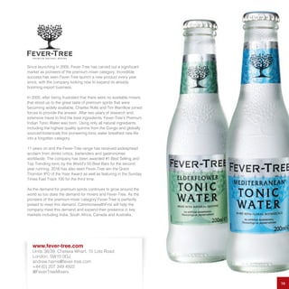 Since launching in 2005, Fever-Tree has carved out a significant
market as pioneers of the premium mixer category. Incredible
success has seen Fever-Tree launch a new product every year
since, with the company looking now to expand its already
booming export business.
In 2005, after being frustrated that there were no available mixers
that stood up to the great taste of premium spirits that were
becoming widely available, Charles Rolls and Tim Warrillow joined
forces to provide the answer. After two years of research and
extensive travel to find the best ingredients, Fever-Tree’s Premium
Indian Tonic Water was born. Using only all natural ingredients
including the highest quality quinine from the Congo and globally
sourced botanicals this pioneering tonic water breathed new life
into a forgotten category.
11 years on and the Fever-Tree range has received widespread
acclaim from drinks critics, bartenders and gastronomes
worldwide. The company has been awarded #1 Best Selling and
Top Trending tonic by the World’s 50 Best Bars for the second
year running. 2016 has also seen Fever-Tree win the Grant
Thornton IPO of the Year Award as well as featuring in the Sunday
Times Fast Track 100 for the third time.
As the demand for premium spirits continues to grow around the
world so too does the demand for mixers and Fever-Tree. As the
pioneers of the premium mixer category Fever-Tree is perfectly
poised to meet this demand. CommonwealthFirst will help the
company meet this demand and expand their presence in key
markets including India, South Africa, Canada and Australia.
16
www.fever-tree.com
Units 38/39, Chelsea Wharf, 15 Lots Road
London, SW10 0QJ
andrew.harris@fever-tree.com
+44 (0) 207 349 4922
@FeverTreeMixers
 