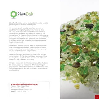 Glass Tech Recycling Ltd has developed an innovative, bespoke
processing line for recycling container glass.
The processing line is unique to Glass Tech and has the
capability of cleaning highly contaminated container glass
into a high quality product suitable for the re-melt industry to
re-manufacture bottles and jars, or as a raw material for the
manufacture of loft insulation. This process has the environmental
impact of diverting the contaminated feedstock from landfill. 100%
of the glass received from Local Authorities and Governments
is recycled, allowing ever increasing and challenging national
targets to be achieved.
Glass Tech is proactive in looking ahead for solutions that may
arise in the recycling industry and collaborates with academic
institutions to explore new methodology, as well as improving
industry standard processes and procedures.
Glass Tech Recycling was established at the end of 2010 and
started trading in 2011 as a specialist glass recycling company
servicing the needs of South Wales. Investors include Finance
Wales and CWEIC Members OSTC Group.
With plans to expand in North Wales under way, Glass Tech also
has ambitious plans for expansion to all markets with a glass
recycling issue including Island States such as Malta and Cyprus.
CommonwealthFirst will work with the company to help fulfil their
ambitious plans.
18
www.glasstechrecycling.co.uk
Roberts Road, Kings Dock,
Swansea SA1 1QR
info@glasstechrecycling.co.uk
+44 (0) 179 232 1020
 