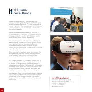 19
hi-impact consultancy ltd. is a multi-award winning
company, founded by Alan Thompson, which works across
all areas of the education sector to provide expertise in all
areas of IT provision. Having started exporting their services
outside of the UK they are now looking to expand further
into the Commonwealth.
hi-impact’s uniqueness lies in their ability to provide a
complete package of IT services, bringing together sound
pedagogy, creativity, innovative technology and reliable
infrastructure to enrich teaching and learning.
From supporting schools as they purchase and integrate
new technologies into their curriculum to devising ground
breaking projects such as sending pupil’s Science
experiments into Near Space or simulating an ‘alien
invasion’ with drone technology, hi-impact are at the cutting
edge in the edu-tech arena.
Media experts at hi-impact work across all schools to offer
photography, film, branding, publicity, web/app creation,
social media and graphic design services that have
previously been exclusive to the corporate sector.
All hi-impact consultants are experts in IT and use state of
the art technologies and multi-media equipment to exploit
the benefits of using technology to enhance creativity in
today’s classrooms. Schools that have already developed a
relationship with hi-impact consultancy claim that it is akin
to having permanent access to another team of staff who
share the school’s vision and strive to meet its targets.
Having already offered their innovative consultancy services
to a European project delivering professional development
to universities in the UK, Greece, Cyprus and Denmark,
hi-impact will now work with CommonwealthFirst to identify
new markets.
www.hi-impact.co.uk
Innovation House, Power Road,
Bromborough, Wirral, CH62 3QT
office@hi-impact.co.uk
+44 (0) 151 638 6283
@hiimpactconsult
 
