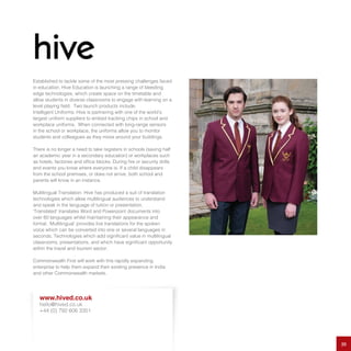 Established to tackle some of the most pressing challenges faced
in education, Hive Education is launching a range of bleeding
edge technologies, which create space on the timetable and
allow students in diverse classrooms to engage with learning on a
level playing field.  Two launch products include:
Intelligent Uniforms: Hive is partnering with one of the world’s
largest uniform suppliers to embed tracking chips in school and
workplace uniforms. When connected with long-range sensors
in the school or workplace, the uniforms allow you to monitor
students and colleagues as they move around your buildings.
There is no longer a need to take registers in schools (saving half
an academic year in a secondary education) or workplaces such
as hotels, factories and office blocks. During fire or security drills
and events you know where everyone is. If a child disappears
from the school premises, or does not arrive, both school and
parents will know in an instance.
Multilingual Translation: Hive has produced a suit of translation
technologies which allow multilingual audiences to understand
and speak in the language of tuition or presentation.
‘Translated’ translates Word and Powerpoint documents into
over 60 languages whilst maintaining their appearance and
format. ‘Multilingual’ provides live translations for the spoken
voice which can be converted into one or several languages in
seconds. Technologies which add significant value in multilingual
classrooms, presentations, and which have significant opportunity
within the travel and tourism sector.
Commonwealth First will work with this rapidly expanding
enterprise to help them expand their existing presence in India
and other Commonwealth markets.
20
www.hived.co.uk
hello@hived.co.uk
+44 (0) 792 606 3351
 