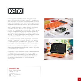 Kano make computer kits that anyone, of any age can put
together. Developed with the help of hundreds of young people,
artists, engineers, and teachers, Kano’s mission is to give young
people – and the young at heart – a simple, fun way to make and
play with technology, and take control of the world around them.
Kano is focused on bringing a creative approach to computing
and coding education. Their first product was the Kano
Computer Kit, a computer that anyone, from 6yrs old and up, can
build and code themselves. Since their launch in October 2014
Kano have distributed over 70,000 kits to 86 countries around
the world. The product is also being used in hundreds of schools
across the US, UK, EU, Asia and even parts of Africa.
The current kit now comes with 10 plug-and-play components
including: a Raspberry Pi, a wireless keyboard, a DIY speaker,
a custom case, power and HDMI cables, memory card, a USB
power supply, an illustrated story book and 4 sheets of stickers.
Kano launched on Kickstarter in 2013, becoming the world’s
most crowdfunded learning invention of all time & the UK’s most
successful Kickstarter at that time.
Building on its current exponential success, CommonwealthFirst
will support Kano in its bid to expand out to more English
speaking Commonwealth markets so that children across the
Commonwealth can have access to the fantastic educational
and recreational opportunities and community that the
company offers.
22
www.kano.me
69-89 Mille End Road
London, E1 4TT
hello@kano.me
+44 (0) 203 659 7372
@TeamKano
 