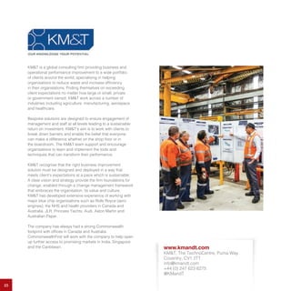 23
KM&T is a global consulting firm providing business and
operational performance improvement to a wide portfolio
of clients around the world, specialising in helping
organisations to reduce waste and increase efficiency
in their organisations. Priding themselves on exceeding
client expectations no matter how large or small, private
or government owned, KM&T work across a number of
industries including agriculture, manufacturing, aerospace
and healthcare.
Bespoke solutions are designed to ensure engagement of
management and staff at all levels leading to a sustainable
return on investment. KM&T’s aim is to work with clients to
break down barriers and enable the belief that everyone
can make a difference whether on the shop floor or in
the boardroom. The KM&T team support and encourage
organisations to learn and implement the tools and
techniques that can transform their performance.
KM&T recognise that the right business improvement
solution must be designed and deployed in a way that
meets client’s expectations at a pace which is sustainable.
A clear vision and strategy provide the firm foundations for
change, enabled through a change management framework
that embraces the organisation, its value and culture.
KM&T has developed extensive experience of working with
major blue chip organisations such as Rolls Royce (aero
engines), the NHS and health providers in Canada and
Australia, JLR, Princess Yachts, Audi, Aston Martin and
Australian Paper.
The company has always had a strong Commonwealth
footprint with offices in Canada and Australia.
CommonwealthFirst will work with the company to help open
up further access to promising markets in India, Singapore
and the Caribbean. www.kmandt.com
KM&T, The TechnoCentre, Puma Way
Coventry, CV1 2TT
info@kmandt.com
+44 (0) 247 623 6275
@KMandT
 