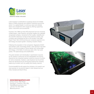 Laser Quantum is dedicated to supplying robust and reliable
lasers to OEM companies and research institutions around the
world. It is a global leader in continuous wave and ultrafast
lasers and complement all its ranges by offering supporting
optics, instruments and accessories.
Formed in the 1990s by three PhD physicists from the University
of Manchester, Laser Quantum has grown rapidly into a globally
recognised company, renowned for their quality, reliability and
the scientific advances it brings to the photonics market. The
company was recognised as part of the Sunday Times SME
Export Track 100 in 2016 and has won numerous awards for its
technology and export growth, including a Queens Award.
Following the acquisition of two companies; Gigaoptics GmbH
and Venteon Laser Technology GmbH, Laser Quantum has been
able to unite the principles of robust design and cutting-edge
technology, in the fields of continuous wave, GHz, few cycle
pulses, THz spectroscopy and amplification.
The great variation and individuality in specification required
by the research community and the repeatability and service
required by the industrial customer could be a source of conflict
for some companies; however, Laser Quantum has found that
these two demands are the driving force behind the company:
balancing innovation with the quality that industry requires.
CommonwealthFirst will support the company in its quest to win
new business for its premium lasers in new markets such as
India, Canada and South Africa.
24
www.laserquantum.com
Emery Court, Vale Road
Stockport, Cheshire, SK4 3GL
Sales@laserquantum.com
+44 (0) 161 975 5300
@laserquantum
 