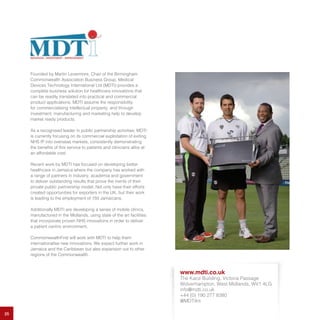 25
Founded by Martin Levermore, Chair of the Birmingham
Commonwealth Association Business Group, Medical
Devices Technology International Ltd (MDTI) provides a
complete business solution for healthcare innovations that
can be readily translated into practical and commercial
product applications. MDTI assume the responsibility
for commercialising intellectual property, and through
investment, manufacturing and marketing help to develop
market ready products.
As a recognised leader in public partnership activities, MDTI
is currently focusing on its commercial exploitation of exiting
NHS IP into overseas markets, consistently demonstrating
the benefits of this service to patients and clinicians alike at
an affordable cost.
Recent work by MDTI has focused on developing better
healthcare in Jamaica where the company has worked with
a range of partners in industry, academia and government
to deliver outstanding results that prove the merits of their
private public partnership model. Not only have their efforts
created opportunities for exporters in the UK, but their work
is leading to the employment of 150 Jamaicans.
Additionally MDTI are developing a series of mobile clinics,
manufactured in the Midlands, using state of the art facilities
that incorporate proven NHS innovations in order to deliver
a patient centric environment.
CommonwealthFirst will work with MDTI to help them
internationalise new innovations. We expect further work in
Jamaica and the Caribbean but also expansion out to other
regions of the Commonwealth.
www.mdti.co.uk
The Kace Building, Victoria Passage
Wolverhampton, West Midlands, WV1 4LG
info@mdti.co.uk
+44 (0) 190 277 8380
@MDTiInt
 
