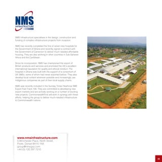 NMS Infrastructure specialises in the design, construction and
funding of complex infrastructure projects from inception.
NMS has recently completed the first of seven new hospitals for
the Government of Ghana and recently signed a contract with
the Government of Cameroon to deliver much needed affordable
housing. They are also working in other countries in Sub-Saharan
Africa and the Caribbean.
Since its incorporation, NMS has championed the export of
British products and services and promoted the UK’s excellent
international reputation for quality and ethical conduct. The
hospital in Ghana was built with the support of a consortium of
UK SMEs, some of whom had never exported before. They also
develop local content wherever possible and increasingly use
indigenous companies as part of their local supply chains.
NMS was recently included in the Sunday Times Heathrow SME
Export Fast Track 100. They are committed to developing new
export markets and are actively working on a number of exciting
new projects. CommonwealthFirst will work in synergy with these
efforts, helping the group to deliver much-needed infrastructure
to Commonwealth nations.
26
www.nmsinfrastructure.com
5 Winchester Place, North Street,
Poole, Dorset BH15 1NX
group@nmsigrp.com
+44 (0) 120 297 7210
 