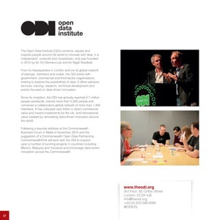 27
The Open Data Institute (ODI) connects, equips and
inspires people around the world to innovate with data. It is
independent, nonprofit and nonpartisan, and was founded
in 2012 by Sir Tim Berners-Lee and Sir Nigel Shadbolt.
From its headquarters in London and via its global network
of startups, members and nodes, the ODI works with
government, commercial and third-sector organisations
looking to explore the possibilities of data. It offers advisory
services, training, research, technical development and
events focused on data-driven innovation.
Since its inception, the ODI has actively reached 2.7 million
people worldwide, trained more than 5,300 people and
convened a collaborative global network of more than 1,400
members. It has unlocked over £50m in direct commercial
value and inward investments for the UK, and international
value created by stimulating data-driven innovation around
the world.
Following a keynote address at the Commonwealth
Business Forum in Malta in November 2015 and the
suggestion of a Commonwealth Open Data Partnership,
CommonwealthFirst will work with the ODI to expand
upon a number of exciting projects in countries including
Mexico, Malaysia and Tanzania and encourage data-driven
innovation across the Commonwealth.
www.theodi.org
3rd Floor, 65 Clifton Street
London, EC2A 4JE
info@theodi.org
+44 (0) 203 598 9395
@ODIHQ
 
