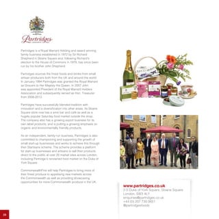29
Partridges is a Royal Warrant Holding and award winning
family business established in 1972 by Sir Richard
Shepherd in Sloane Square and, following Richard’s
election to the House of Commons in 1979, has since been
run by his brother John Shepherd.
Partridges sources the finest foods and drinks from small
artisan producers both from the UK and around the world.
In January 1994 Partridges was granted the Royal Warrant
as Grocers to Her Majesty the Queen. In 2007 John
was appointed President of the Royal Warrant Holders
Association and subsequently served as Hon. Treasurer
from 2008-2013.
Partridges have successfully blended tradition with
innovation and a diversification into other areas. Its Sloane
Square store now has a wine bar and café as well as a
hugely popular Saturday food market outside the shop.
The company also has a growing export business for its
own label products, and is putting a growing emphasis on
organic and environmentally friendly products.
As an independent, family-run business, Partridges is also
committed to championing and supporting the growth of
small start-up businesses and works to achieve this through
their Startisans scheme. The scheme provides a platform
for start-up businesses and artisans to sell their products
direct to the public at over 20 market sites across London,
including Partridge’s renowned food market on the Duke of
York Square.
CommonwealthFirst will help Partridges to bring more of
their finest produce to appetising new markets across
the Commonwealth as well as providing showcasing
opportunities for more Commonwealth produce in the UK.
www.partridges.co.uk
2-5 Duke of York Square, Sloane Square
London, SW3 4LY
enquiries@partridges.co.uk
+44 (0) 207 730 0651
@partridgesfoods
 