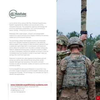 Led by British Army veteran Will Pike, Rolatube Expeditionary
Systems represents the defence and security arm of this
innovative business. The companies ingenious technology has
enormous application possibilities; from communications to
space, energy, mining and civil engineering.
Rolatubes offer a light-weight, compact and transportable
method for a user to achieve more height or distance for sensors,
cables and communication devices.
The technology utilises thermoplastic reinforced composites,
which have valuable engineering properties in two distinctly
different states. It was created to allow the same material to hold
a stable and rigid shape both in compression and expansion,
and to allow it to transition from one state to another without any
need for additional working parts. In layman’s a terms a rolled
up piece of fibreglass material that appears as though it must be
completely loose and flexible (in order to have been rolled up)
springs into a hard and rigid tube.
Rolatube’s products are used regularly by the British and US
armies (as well as other Armed Forces around the world),
disaster relief agencies operating in the world’s remotest
locations as well as industrial, nuclear and space customers and
recently by NASA.
CommonwealthFirst will support Rolatube to export their truly
innovative range of products to Commonwealth markets such as
Canada and Australia. The technology is so versatile we hope to
identify new applications.
30
www.rolatube-expeditionary-systems.com
Unit 130 Wellworthy Road, Ampress Park,
Lymington, S041 8JY
info@rolatube.co.uk
+44 (0) 159 068 8019
 