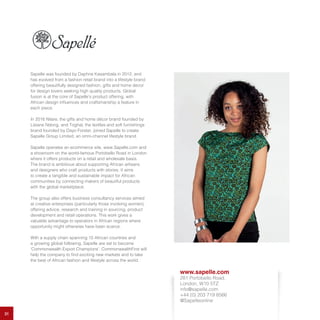 31
Sapelle was founded by Daphne Kasambala in 2012, and
has evolved from a fashion retail brand into a lifestyle brand
offering beautifully designed fashion, gifts and home decor
for design lovers seeking high quality products. Global
fusion is at the core of Sapelle’s product offering, with
African design influences and craftsmanship a feature in
each piece.
In 2016 Nilare, the gifts and home décor brand founded by
Lisiane Ndong, and Toghal, the textiles and soft furnishings
brand founded by Dayo Forster, joined Sapelle to create
Sapelle Group Limited, an omni-channel lifestyle brand.
Sapelle operates an ecommerce site, www.Sapelle.com and
a showroom on the world-famous Portobello Road in London
where it offers products on a retail and wholesale basis.
The brand is ambitious about supporting African artisans
and designers who craft products with stories. It aims
to create a tangible and sustainable impact for African
communities by connecting makers of beautiful products
with the global marketplace.
The group also offers business consultancy services aimed
at creative enterprises (particularly those involving women),
offering advice, research and training in sourcing, product
development and retail operations. This work gives a
valuable advantage to operators in African regions where
opportunity might otherwise have been scarce.
With a supply chain spanning 15 African countries and
a growing global following, Sapelle are set to become
‘Commonwealth Export Champions’. CommonwealthFirst will
help the company to find exciting new markets and to take
the best of African fashion and lifestyle across the world.
www.sapelle.com
281 Portobello Road,
London, W10 5TZ
info@sapelle.com
+44 (0) 203 719 8566
@Sapelleonline
 