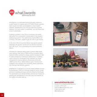 33
what3words is a multi-award winning location reference
system based on a global grid of 57 trillion 3mx3m squares;
each square has been pre-assigned a unique 3 word
address. what3words is far more accurate than a postal
address. It is much easier to remember, use and share than
a set of coordinates.
It solves a problem in the 75% of countries in the world
that suffer from inconsistent, complicated or non-existent
addressing systems. Poor addressing means billions are
invisible to the state, unable to get aid, vote or get finance.
In the other 25% of countries that do have good systems
packages still get lost, friends are not met and business
don’t get found. This is frustrating and costs businesses
billions.
what3words is already being used in India to help install
solar lighting, order taxis in Delhi and by innovative haptic
footwear brand, Lachal. It is being used in Tanzania to help
fix water points and in Ethiopia to deliver food. It is being
used in the UK to coordinate music festivals, by courier
companies to improve delivery efficiencies and by the
UNDP across Africa. Global delivery giant, Aramex have
invested in the company and is building 3word addresses
into their last mile delivery systems.
what3words is charged on a volume based software license
for businesses. There is a nominal charge for not for profits
and use of what3words apps and site is free for individuals.
The applications are almost limitless and we look forward to
working with what3words to find new uses and markets for
this highly innovative start-up.
www.what3words.com
Studio 213, Westbourne Studios
London, W10 5JS
partners@what3words.com
index.home.raft
@what3words
 