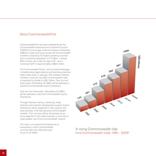 35
About CommonwealthFirst
CommonwealthFirst has been established by the
Commonwealth Enterprise and Investment Council
(CWEIC) to encourage small and medium enterprises
(SMEs) to trade and invest across the Commonwealth;
a market comprising 53 English speaking countries
with a combined population of 2.2 billion – at least
60% of whom are under the age of 30 – and a
combined GDP of approximately US$9.6 trillion.
The Commonwealth Factor, with its shared language,
complementary legal systems and business practices,
helps make trade on average 19% cheaper between
members countries. By 2020 Commonwealth trade
is expected to double to US$1 trillion. Over the next
three years 100 leading UK SMEs will be selected to
become Commonwealth Export Champions.
Over the next three years 100 leading UK SMEs
will be selected to become Commonwealth Export
Champions.
Through intensive training, mentoring, trade
missions and business development support, Export
Champions will be supported in their quest to win
new business in the fast growing Commonwealth
markets. Their success will be showcased as an
encouragement to the wider business community to
make greater use of the Commonwealth network.
The vision is to expand the programme to
businesses in other Commonwealth
countries after the initial three year
focus on UK SMEs.
A rising Commonwealth tide
Intra-Commonwealth trade 1995 – 2020F
 
