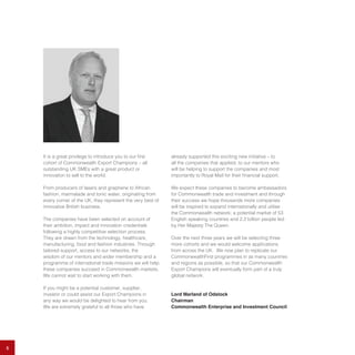 It is a great privilege to introduce you to our first
cohort of Commonwealth Export Champions – all
outstanding UK SMEs with a great product or
innovation to sell to the world.
From producers of lasers and graphene to African
fashion, marmalade and tonic water, originating from
every corner of the UK, they represent the very best of
innovative British business.
The companies have been selected on account of
their ambition, impact and innovation credentials
following a highly competitive selection process.
They are drawn from the technology, healthcare,
manufacturing, food and fashion industries. Through
tailored support, access to our networks, the
wisdom of our mentors and wider membership and a
programme of international trade missions we will help
these companies succeed in Commonwealth markets.
We cannot wait to start working with them.
If you might be a potential customer, supplier,
investor or could assist our Export Champions in
any way we would be delighted to hear from you.
We are extremely grateful to all those who have
already supported this exciting new initiative – to
all the companies that applied, to our mentors who
will be helping to support the companies and most
importantly to Royal Mail for their financial support.
We expect these companies to become ambassadors
for Commonwealth trade and investment and through
their success we hope thousands more companies
will be inspired to expand internationally and utilise
the Commonwealth network; a potential market of 53
English speaking countries and 2.2 billion people led
by Her Majesty The Queen.
Over the next three years we will be selecting three
more cohorts and we would welcome applications
from across the UK. We now plan to replicate our
CommonwealthFirst programmes in as many countries
and regions as possible, so that our Commonwealth
Export Champions will eventually form part of a truly
global network.
Lord Marland of Odstock
Chairman
Commonwealth Enterprise and Investment Council
5
 