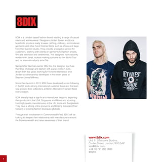 7
8DIX is a London based fashion brand retailing a range of casual
mens and womenswear. Designers Jordan Bowen and Luca
Marchetto produce ready to wear clothing, millinery, embroidered
garments and other hand finished items such as shoes and bags
from their London studio. They provide a bespoke service for
customers, working with clients on garments for fashion shoots,
film and television and ceremonies. The designers have recently
worked with Janet Jackson making costume for her World Tour
and for international pop artist Sia.
Named after German painter Otto Dix, the designer duo fuse
their love of design and fashion with Luca’s roots in punk,
drawn from five years working for Vivienne Westwood and
Jordan’s craftsmanship developed in his seven years at
Stephen Jones Millinery.
Since their launch in 2013, 8DIX have developed a core following
in the UK and a strong international customer base and the team
now present their collections at Berlin Alternative Fashion Week
every season.
8DIX already have a significant international footprint, exporting
their products to the USA, Singapore and Rome and sourcing
from high quality manufacturers in the UK, India and Bangladesh.
They have a strong online presence and looking to expand their
network of existing fashion boutiques globally.
Through their involvement in CommonwealthFirst, 8DIX will be
looking to deepen their relationship with manufacturers around
the Commonwealth and raise awareness of their brand.
www.8dix.com
Unit 112 Buspace Studios,
Conlan Street, London, W10 5AP
info@8dix.com
+44 (0) 791 203 0699
@8DIX
 