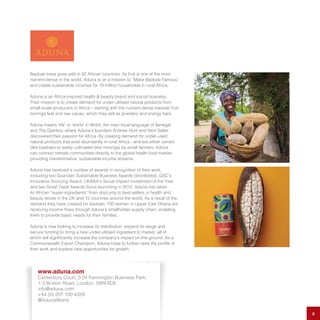 Baobab trees grow wild in 32 African countries. Its fruit is one of the most
nutrient-dense in the world. Aduna is on a mission to “Make Baobab Famous”
and create sustainable incomes for 10 million households in rural Africa.
Aduna is an Africa-inspired health & beauty brand and social business.
Their mission is to create demand for under-utilised natural products from
small-scale producers in Africa – starting with the nutrient-dense baobab fruit,
moringa leaf and raw cacao, which they sell as powders and energy bars.
Aduna means ‘life’ or ‘world’ in Wolof, the main local language of Senegal
and The Gambia, where Aduna’s founders Andrew Hunt and Nick Salter
discovered their passion for Africa. By creating demand for under-used
natural products that exist abundantly in rural Africa - and are either owned
(like baobab) or easily cultivated (like moringa) by small farmers, Aduna
can connect remote communities directly to the global health food market,
providing transformative, sustainable income streams.
Aduna has received a number of awards in recognition of their work,
including two Guardian Sustainable Business Awards (shortlisted), GSC’s
Innovative Sourcing Award, UKBAA’s Social Impact Investment of the Year
and two Great Taste Awards.Since launching in 2012, Aduna has taken
its African “super-ingredients” from obscurity to best-sellers in health and
beauty stores in the UK and 15 countries around the world. As a result of the
demand they have created for baobab, 700 women in Upper East Ghana are
receiving income flows through Aduna’s smallholder supply chain, enabling
them to provide basic needs for their families.
Aduna is now looking to increase its distribution, expand its range and
secure funding to bring a new under-utilised ingredient to market, all of
which will significantly increase the company’s impact on-the-ground. As a
Commonwealth Export Champion, Aduna hope to further raise the profile of
their work and explore new opportunities for growth.
8
www.aduna.com
Canterbury Court, 3.24 Kennington Business Park,
1-3 Brixton Road, London, SW9 6DE
info@aduna.com
+44 (0) 207 100 4329
@AdunaWorld
 