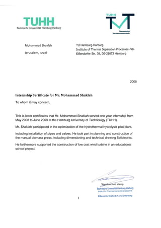 2008
Internship Certificate for Mr. Mohammad Shaklah
To whom it may concern,
This is letter certificates that Mr. Mohammad Shaklah served one year internship from
May 2008 to June 2009 at the Hamburg University of Technology (TUHH).
Mr. Shaklah participated in the optimization of the hydrothermal hydrolysis pilot plant,
including installation of pipes and valves. He took part in planning and construction of
the manual biomass press, including dimensioning and technical drawing Solidworks.
He furthermore supported the construction of low cost wind turbine in an educational
school project.
Mohammad Shaklah
Jerusalem, Israel
 