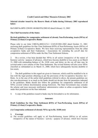 Credit Control and Other Measures February 2003
Selected circular issued by the Reserve Bank of India during February 2003 reproduced
below:
Ref.UBD No.BPD.1298/09.140.00(OTS)/2002-03 dated February 12, 2003
The Chief Secretaries of the States
Revised guidelines for compromise settlement of chronic Non-Performing Assets (NPAs) of
Primary (Urban) Co-operative Banks
Please refer to our letter UBD.No.BSD.I.CS.1/ 12.05.05/2001-2002 dated October 31, 2001
enclosing draft guidelines for One Time Settlement (OTS) of Non-Performing Assets (NPAs) of
Primary (Urban) Co-operative Banks. We have been receiving representations from the urban
co-operative banks and their Federations / Associations for extending the cut-off date for
compromise settlement of NPAs under the One Time Settlement Scheme.
2. On a review, it has been decided that NPAs in all sectors irrespective of the nature of
business/ activity / purpose of advances, which have become doubtful or loss assets as on March
31, 2000 with outstanding balance of Rs. 10.00 crore and below on the cut off date may be
covered under a new scheme of One Time Settlement. The revised Scheme will also cover NPAs
classified as substandard as on March 31, 2000, which have subsequently become doubtful or
loss assets.
3. The draft guidelines in this regard are given in Annexure, which could be modified to be in
line with the legal position obtaining as per the provisions of the Co-operative Societies Act /
Rules. As in the case of the earlier draft guidelines referred to above, the present guidelines are
also non-discretionary in as much as the banks should not deviate from the parameters indicated
in the guidelines. Banks should also follow the guidelines for compromise settlement of all
NPAs covered without discrimination among borrowers. The State Government may consider
the scheme and issue necessary notification/ administrative orders to urban co-operative banks
under their jurisdiction on the lines indicated.
4. A copy of the guidelines issued to banks may be forwarded to us for information.
Annexure
Draft Guidelines for One Time Settlement (OTS) of Non-Performing Assets (NPAs) of
Primary (Urban) Co-operative Banks
(A) Compromise settlement of chronic NPAs up to Rs. 10.00 crore
1. Coverage
a) The revised guidelines will apply to all Non-Performing Assets (NPAs) in all sectors
irrespective of the nature of business / activity / purpose of advance, which have become
 