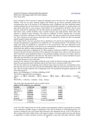 Journal of Economics and Sustainable Development                                                 www.iiste.org
ISSN 2222-1700 (Paper) ISSN 2222-2855 (Online)
Vol.2, No.6, 2011

prices will lead to 0.01% increase in output the subsequent year in the short run. This makes prices also
inelastic. This low rice price elasticity suggests that farmers do not always necessarily benefit from
increasing prices due to the structure of the marketing system. Middlemen and other marketing channel
members purchase the rice from farmers at the farm gate and thereafter transport it to market centres to be
sold. Hence when there is a rise in prices a little fraction of it is transmitted to the famer. The low price
elasticity could also be attributed to the fact that farmers are hindered by an array of constraints such as
land tenure issues, rainfall variability, lack of capital resources and credit facilities which limits their
capacity to respond to price incentives. The long run coefficient of 0.2415 indicates that 1% percent
increase in real prices will lead to a 0.24% increase in output. The long run elasticity far exceeds the short
run. This is because over the long run when prices show a continual rise, farmers are able to accumulate
capital enough to enhance production.
The residual which is the error correction term is significant at 1% and has the expected negative sign. It
measures the adjustment to equilibrium. Its coefficient of -0.174 indicates that the 17.4% deviation of rice
output from long run equilibrium is corrected for in the current period. This slow adjustment can be
attributed to the fact that famers in the short run are constrained by technical factors as mentioned earlier
which limits their ability to adjust immediately to price incentives.
In the long run maize price is significant at 1%. With a negative coefficient of 0.009975 it implies that a 1%
increase in the price of maize will lead to 0.01% reduction in the output of rice. This is to say that resources
will be diverted to maize production relative to rice production leading to the fall in rice output. However,
Maize price was not significant in the short run. The results of the LM test of serial correlation for up to
fifth order show that there is no serial correlation in the data set.
3.3.2 Supply Response of Area Cultivated
Testing for the selection of lag length yielded the same results for both the acreage and output models.
Hence the same lag order three is therefore used for the Vector Error Correction model (VEC).
The trace test selects one co-integrating vector while the eigen value test selects two co-integrating vectors.
But since the trace test is the more powerful test (Mohammed, 2005), the result from the trace test is used
here. Thus the acreage model has one co-integrating vector. The normalised cointegration equation for area
cultivated is given as;
lgarea =4.613649lgoutput+3.11429lrp–0.46020lmp–59247                                                         (18)
The ECM for area cultivated is presented as;
∆lgarea = α0 +         1i ∆lgoutputt-i +       2i ∆lgareat-i +        3i ∆lgrpt-I +   4i ∆lgmpt-I +   5l lgrain –
θECt-I                                                                                                       (19)
Where θECt-I = α (β1areat-I – β2outputt-I – β3rpt-I – β4mpt-I)

The result of the estimated ECM is given in table 6 below.
Table 6: ECM results for area cultivated
Variable               Coefficient          t-statistic                    Prob
∆lgarea(-1)            0.169747             1.343021                       0.1192
∆lgoutput(-1)          12.80810             1.816372                       0.0824
lgRain                 0.003984             0.138622                       0.0891
∆lmp(-1)               -0.011350            -0.401819                      0.0691
∆lrp(-1)               2.016747             1.440683                       0.0265
Residual               -0.435411            -1.043641                      0.0047
R2 (0.770669)          F-statistic          Prob(F-stat) 0.017301
                       (1.707148)


An R2 of 0.77067 indicates that 77% 0f the variation in the dependent variable is accounted for by variation
in the explanatory variables. Output is significant at 10% with an elasticity of 12.80 indicating that a 1%
increase in output this year will increase land cultivated in the subsequent year by 12.8% in the short run.
Thus acreage cultivated is highly elastic with respect to output. An increase output level gives the farmers
an opportunity to acquire necessary resources and equipment to put more land under cultivation. Output
                                                       10
 