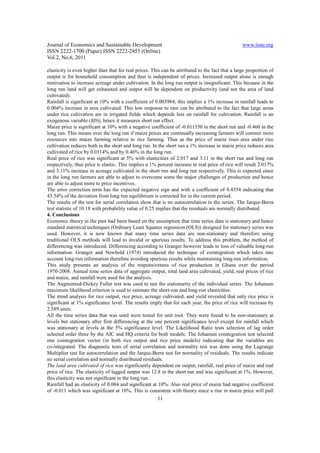 Journal of Economics and Sustainable Development                                                  www.iiste.org
ISSN 2222-1700 (Paper) ISSN 2222-2855 (Online)
Vol.2, No.6, 2011

elasticity is even higher than that for real prices. This can be attributed to the fact that a large proportion of
output is for household consumption and thus is independent of prices. Increased output alone is enough
motivation to increase acreage under cultivation. In the long run output is insignificant. This because in the
long run land will get exhausted and output will be dependent on productivity (and not the area of land
cultivated).
Rainfall is significant at 10% with a coefficient of 0.003984; this implies a 1% increase in rainfall leads to
0.004% increase in area cultivated. This low response to rain can be attributed to the fact that large areas
under rice cultivation are in irrigated fields which depends less on rainfall for cultivation. Rainfall is an
exogenous variable (I(0)), hence it measures short run effect.
Maize price is significant at 10% with a negative coefficient of -0.011350 in the short run and -0.460 in the
long run. This means over the long run if maize prices are continually increasing farmers will commit more
resources into maize farming relative to rice farming. Thus as the price of maize rises area under rice
cultivation reduces both in the short and long run. In the short run a 1% increase in maize price reduces area
cultivated of rice by 0.0114% and by 0.46% in the long run.
Real price of rice was significant at 5% with elasticities of 2.017 and 3.11 in the short run and long run
respectively, thus price is elastic. This implies a 1% percent increase in real price of rice will result 2.017%
and 3.11% increase in acreage cultivated in the short run and long run respectively. This is expected since
in the long run farmers are able to adjust to overcome some the major challenges of production and hence
are able to adjust more to price incentives.
The error correction term has the expected negative sign and with a coefficient of 0.4354 indicating that
43.54% of the deviation from long run equilibrium is corrected for in the current period.
The results of the test for serial correlation show that is no autocorrelation in the series. The Jarque-Berra
test statistic of 10.18 with probability value of 0.25 implies that the residuals are normally distributed.
4. Conclusions
Economic theory in the past had been based on the assumption that time series data is stationary and hence
standard statistical techniques (Ordinary Least Squares regression (OLS)) designed for stationary series was
used. However, it is now known that many time series data are non-stationary and therefore using
traditional OLS methods will lead to invalid or spurious results. To address this problem, the method of
differencing was introduced. Differencing according to Granger however leads to loss of valuable long-run
information. Granger and Newbold (1974) introduced the technique of cointegration which takes into
account long-run information therefore avoiding spurious results while maintaining long-run information.
This study presents an analysis of the responsiveness of rice production in Ghana over the period
1970-2008. Annual time series data of aggregate output, total land area cultivated, yield, real prices of rice
and maize, and rainfall were used for the analysis.
The Augmented-Dickey Fuller test was used to test the stationarity of the individual series. The Johansen
maximum likelihood criterion is used to estimate the short-run and long-run elasticities.
The trend analysis for rice output, rice price, acreage cultivated, and yield revealed that only rice price is
significant at 1% significance level. The results imply that for each year, the price of rice will increase by
2.589 units.
All the time series data that was used were tested for unit root. They were found to be non-stationary at
levels but stationary after first differencing at the one percent significance level except for rainfall which
was stationary at levels at the 5% significance level. The Likelihood Ratio tests selection of lag order
selected order three by the AIC and HQ criteria for both models. The Johansen cointegration test selected
one cointegration vector (in both rice output and rice price models) indicating that the variables are
co-integrated. The diagnostic tests of serial correlation and normality test was done using the Lagrange
Multiplier test for autocorrelation and the Jarque-Berra test for normality of residuals. The results indicate
no serial correlation and normally distributed residuals.
The land area cultivated of rice was significantly dependent on output, rainfall, real price of maize and real
price of rice. The elasticity of lagged output was 12.8 in the short run and was significant at 1%. However,
this elasticity was not significant in the long run.
Rainfall had an elasticity of 0.004 and significant at 10%. Also real price of maize had negative coefficient
of -0.011 which was significant at 10%. This is consistent with theory since a rise in maize price will pull
                                                       11
 
