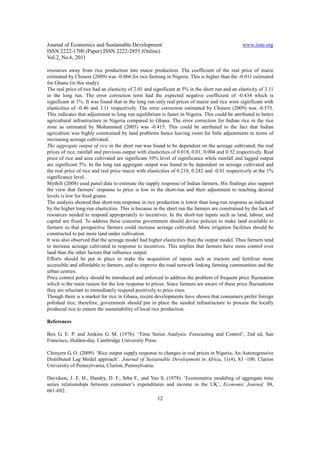 Journal of Economics and Sustainable Development                                                 www.iiste.org
ISSN 2222-1700 (Paper) ISSN 2222-2855 (Online)
Vol.2, No.6, 2011

resources away from rice production into maize production. The coefficient of the real price of maize
estimated by Chinere (2009) was -0.066 for rice farming in Nigeria. This is higher than the -0.011 estimated
for Ghana (in this study).
The real price of rice had an elasticity of 2.01 and significant at 5% in the short run and an elasticity of 3.11
in the long run. The error correction term had the expected negative coefficient of -0.434 which is
significant at 1%. It was found that in the long run only real prices of maize and rice were significant with
elasticities of -0.46 and 3.11 respectively. The error correction estimated by Chinere (2009) was -0.575.
This indicates that adjustment to long run equilibrium is faster in Nigeria. This could be attributed to better
agricultural infrastructure in Nigeria compared to Ghana. The error correction for Indian rice in the rice
zone as estimated by Mohammed (2005) was -0.415. This could be attributed to the fact that Indian
agriculture was highly constrained by land problems hence leaving room for little adjustments in terms of
increasing acreage cultivated.
The aggregate output of rice in the short run was found to be dependent on the acreage cultivated, the real
prices of rice, rainfall and previous output with elasticities of 0.018, 0.01, 0.004 and 0.52 respectively. Real
price of rice and area cultivated are significant 10% level of significance while rainfall and lagged output
are significant 5%. In the long run aggregate output was found to be dependent on acreage cultivated and
the real price of rice and real price maize with elasticities of 0.218, 0.242 and -0.01 respectively at the 1%
significance level.
Mythili (2008) used panel data to estimate the supply response of Indian farmers. His findings also support
the view that farmers’ response to price is low in the short-run and their adjustment to reaching desired
levels is low for food grains.
The analysis showed that short-run response in rice production is lower than long-run response as indicated
by the higher long-run elasticities. This is because in the short run the farmers are constrained by the lack of
resources needed to respond appropriately to incentives. In the short-run inputs such as land, labour, and
capital are fixed. To address these concerns government should devise policies to make land available to
farmers so that prospective farmers could increase acreage cultivated. More irrigation facilities should be
constructed to put more land under cultivation.
It was also observed that the acreage model had higher elasticities than the output model. Thus farmers tend
to increase acreage cultivated in response to incentives. This implies that farmers have more control over
land than the other factors that influence output.
Efforts should be put in place to make the acquisition of inputs such as tractors and fertilizer more
accessible and affordable to farmers, and to improve the road network linking farming communities and the
urban centres.
Price control policy should be introduced and enforced to address the problem of frequent price fluctuation
which is the main reason for the low response to prices. Since farmers are aware of these price fluctuations
they are reluctant to immediately respond positively to price rises.
Though there is a market for rice in Ghana, recent developments have shown that consumers prefer foreign
polished rice; therefore, government should put in place the needed infrastructure to process the locally
produced rice to ensure the sustainability of local rice production.

References

Box G. E. P. and Jenkins G. M. (1976). ‘Time Series Analysis: Forecasting and Control’, 2nd ed, San
Francisco, Holden-day. Cambridge University Press.

Chinyere G. O. (2009). ‘Rice output supply response to changes in real prices in Nigeria; An Autoregressive
Distributed Lag Model approach’. Journal of Sustainable Development in Africa, 11(4), 83 -100. Clarion
University of Pennsylvania, Clarion, Pennsylvania.

Davidson, J. E. H., Handry, D. F., Srba F., and Yeo S. (1978). ‘Econometric modeling of aggregate time
series relationships between consumer’s expenditures and income in the UK’, Economic Journal. 88,
661-692.
                                                       12
 