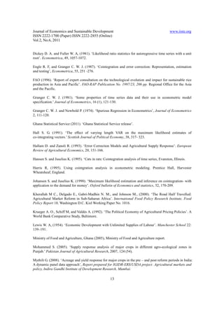 Journal of Economics and Sustainable Development                                                www.iiste.org
ISSN 2222-1700 (Paper) ISSN 2222-2855 (Online)
Vol.2, No.6, 2011


Dickey D. A. and Fuller W. A, (1981). ‘Likelihood ratio statistics for autoregressive time series with a unit
root’. Econometrica, 49, 1057-1072.

Engle R. F, and Granger C. W. J. (1987). ‘Cointegration and error correction: Representation, estimation
and testing’, Econometrica, 55, 251 -276.

FAO (1996). ‘Report of expert consultation on the technological evolution and impact for sustainable rice
production in Asia and Pacific’. FAO-RAP Publication No. 1997/23, 206 pp. Regional Office for the Asia
and the Pacific.

Granger C. W. J. (1981). ‘Some properties of time series data and their use in econometric model
specification.’ Journal of Econometrics, 16 (1), 121-130.

Granger C. W. J. and Newbold P. (1974). ‘Spurious Regression in Econometrics’, Journal of Econometrics
2, 111-120.

Ghana Statistical Service (2011). ‘Ghana Statistical Service release’.

Hall S. G. (1991). ‘The effect of varying length VAR on the maximum likelihood estimates of
co-integrating vectors.’ Scottish Journal of Political Economy, 38, 317- 323.

Hallam D. and Zanoli R. (1993). ‘Error Correction Models and Agricultural Supply Response’. European
Review of Agricultural Economics, 20, 151-166.

Hansen S. and Juselius K. (1995). ‘Cats in rats: Cointegration analysis of time series, Evanston, Illinois.

Harris R, (1995). Using cointgration analysis in econometric modeling. Prentice Hall, Harvester
Wheatsheaf, England.

Johansen S. and Juselius K. (1990). ‘Maximum likelihood estimation and inference on cointegration- with
application to the demand for money’. Oxford bulletin of Economics and statistics, 52, 170-209.

Kherallah M C., Delgado E., Gabri-Madhin N. M., and Johnson M., (2000). ‘The Road Half Travelled:
Agricultural Market Reform in Sub-Saharan Africa’. International Food Policy Research Institute, Food
Policy Report 10. Washington D.C. Kiel Working Paper No. 1016.

Krueger A. O., Schiff M, and Valdés A. (1992). ‘The Political Economy of Agricultural Pricing Policies’. A
World Bank Comparative Study, Baltimore.

Lewis W. A, (1954). ‘Economic Development with Unlimited Supplies of Labour’. Manchester School 22:
139–191.

Ministry of Food and Agriculture, Ghana (2005), Ministry of Food and Agriculture report.

Mohammed S. (2005). ‘Supply response analysis of major crops in different agro-ecological zones in
Punjab.’ Pakistan Journal of Agricultural Research, 2007, 124 (54).

Mythili G. (2008). ‘Acreage and yield response for major crops in the pre – and post reform periods in India:
A dynamic panel data approach’, Report prepared for IGIDR-ERS/USDA project: Agricultural markets and
policy, Indira Gandhi Institute of Development Research, Mumbai.

                                                      13
 