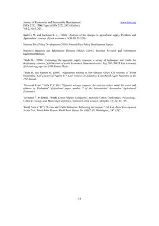 Journal of Economics and Sustainable Development                                         www.iiste.org
ISSN 2222-1700 (Paper) ISSN 2222-2855 (Online)
Vol.2, No.6, 2011

Nerlove M. and Bachman K L., (1960). ‘Analysis of the changes in agricultural supply, Problems and
Approaches’. Journal of farm economics. 3(XLII), 531-554.

National Rice Policy Development (2009). National Rice Policy Development Report.

Statistical Research and Information Division (SRID). (2005). Statistics Research and Information
Department Release.

Thiele R., (2000). ‘Estimating the aggregate supply response, a survey of techniques and results for
developing countries.’ Kiel Institute of world Economics Duuesternbrooker Weg 120 241015 Kiel, Germany.
Kiel working paper No 1016 Rainer Thiele.

Thiele R, and Wiebelt M, (2000). ‘Adjustment lending in Sub Saharan Africa Kiel Institute of World
Economics.’ Kiel Discussion Papers 357, Kiel. Tobacco In Zimbabwe Contributed Paper Presented at the
41st Annual.

Townsend R and Thirtle C. (1994). ‘Dynamic acreage response. An error correction model for maize and
tobacco in Zimbabwe’. Occasional paper number 7 of the International Association Agricultural
Economics.

Townsend T. P. (2001). "World Cotton Market Conditions". Beltwide Cotton Conferences, Proceedings,
Cotton Economics and Marketing Conference, National Cotton Council, Memphis, TN, pp. 401-405.

World Bank. (1997). "Cotton and Textile Industries: Reforming to Compete." Vol. I, II, Rural Development
Sector Unit; South Asian Region, World Bank. Report No. 16347- IN, Washington, D.C, 1997.




                                                  14
 