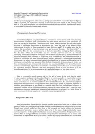 Journal of Economics and Sustainable Development                                               www.iiste.org
ISSN 2222-1700 (Paper) ISSN 2222-2855 (Online)
Vol.2, No.6, 2011

beneficiary-oriented programme in the form of a pilot project entitled ‘Fish Farmers Development Agency’
(FFDA) to provide self employment, financial, technical and extension support to fish farming in rural
areas. In 1974-75 this Programme was further extended under World Bank-assisted, Inland fisheries project
to cover about 200 districts of various states in India.



    2. Sustainable development and Pisciculture



    Sustainable development is a pattern of resource use that aims to meet human needs while preserving
the environment so that these needs can be met not only in the present, but also for future generations. The
term was used by the Brundtland Commission which coined what has become the most often-quoted
definition of sustainable development as development that “meets the needs of the present without
compromising the ability of future generations to meet their own needs”. It is usually noted that this
requires the reconciliation of environmental, social and economic demands - the “three pillars” of
sustainability. This view has been expressed as an illustration using three overlapping ellipses indicating
that the three pillars of sustainability are not mutually exclusive and can be mutually
reinforcing. Sustainable development ties together concern for the carrying capacity of natural systems with
the social challenges facing humanity. As early as the 1970s “sustainability” was employed to describe an
economy in equilibrium with basic ecological support systems [Wikipedia]. A primary goal of sustainable
development is to achieve a reasonable and equitable distributed level of economic well being that can be
perpetuated continually for next generation. Thus the field of sustainable development can be broken into
three constituent parts i.e. environmental, economic and social sustainability. It is proved that socio-
economic sustainability is depended on environmental sustainability because the socio- economic aspects,
like agriculture, transport, settlement, and other demographic factors are born and raised up in the
environmental system. All the environmental set up is depended on a piece of land where it exists.



     Water is a renewable natural resource and is a free gift of nature. In the early days the supply
of water was plenty in relation to its demand and the price of water was very low or even zero but in course
of time the scenario has totally changed (Bairagya R. and Bairagya H. 2011). Water is a prime need for
human survival and also an essential input for the development of the nation. For sustainable development
management of water resources is very important today. Due to rapid growth of population, expansion of
industries, rapid urbanization etc. the demand of water rises many-fold which is unbearable in relation to its
resources in the earth. All the environmental set up is depended on a piece of land where it exists. So, to get
sustainable environmental management, sustainable land management is necessary. As a result the use of
water resources in the form pisciculture in a sustainable manner may gain priority.



   4. Importance of the study



    Social scientists have always identified the rural areas for investigation. In the case of India to a large
number of studies have been carried out in rural situations including panchayats and co-operative societies.
Though many research works have been done in the biological and marine sciences, the economic
investigations of pisciculture have not yet been done so far. In this respect the present study has a clear
economic importance for the upliftment of the rural economy at the grass root level. Thus pisciculture has a
positive effect on ecology and hence to maintain ecological balance a meaningful use of unused water
resources has an important role. Scarcity of water is a modern day tragedy human society will exist no more
                                                      16
 