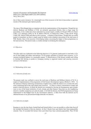 Journal of Economics and Sustainable Development                                                www.iiste.org
ISSN 2222-1700 (Paper) ISSN 2222-2855 (Online)
Vol.2, No.6, 2011

due to these scarce resources. So a meaningful use of this resources in the form of pisciculture to generate
income of the rural poor gain topmost priority.



The state of West Bengal plays an important role for the implementation of the programme. Though the two
districts Burdwan and Birbhum of W.B. are primarily agricultural districts, there is huge scope for
pisciculture. A few studies have been undertaken by several experts, notably, D. Prasad (1968), R. Charan
(1981), A.V. Natarajan (1985), K. M. B. Rahim (1992,93), A Chakravorty (1996), I Guha and R. Neogy
(1996), P.K. Ghosh (1998) and others on the economic evaluation of pisciculture. Though these are useful
guides to researchers, yet there is ample scope for further works relating to pisciculture in the rural areas of
W.B. Besides, there is the necessity of developing studies concerning the impact of these programmes on
the rural economy. The present study is a modest attempt in remedying this inadequacy.



4.1 Objectives



This pilot study was conducted on the following objectives i) To generate employment in rural India. ii) To
rise in food supply and reduce mal-nutrition. iii) For proper utilisation of unused water resources. iv) To
maintain ecological balance in a sustainable manner. V) Identification of fish farmers suitable and willing
to develop fish farming in ponds.vi) Arranging training in organized manner and ensuring extension
services to fish farmers.



4.2 Methodology of the study



4.2.1 Selection of study area



The present study was confined to survey the rural areas of Burdwan and Birbhum districts of W. B. in
respect of implementation of the programme of Fish Farmers Development Agency (Mishra S. 1987). In
the selection of districts following considerations weighed most: i) Both the districts are covered with water
areas constituting half of the total inland water resources. ii) There is a heavy concentration of tanks and
ponds in both the districts. iii) Both the districts are considered as having one homogeneous agro-climatic
zone in view of the broad similarities of soils, climate and other features. Since they are also neighboring
districts a suitable comparison can easily be made. iv) In both the districts, the FFDA programmes are being
implemented in full fledged form by the Government authority. v) Data from both the districts can be
obtained because of my personal knowledge about the two districts.



4.2.2 Selection of sample



Keeping in view the time factor, limited fund and limited ability it was not possible to collect data from all
the recorded fish farmers of the two districts. At first 5 blocks from each district have been purposefully
selected. Then 10 recorded fish farmers from each block have been selected purposefully. Thus 50 fish
                                                      17
 